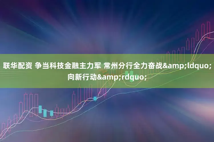 联华配资 争当科技金融主力军 常州分行全力奋战&ldquo;向新行动&rdquo;