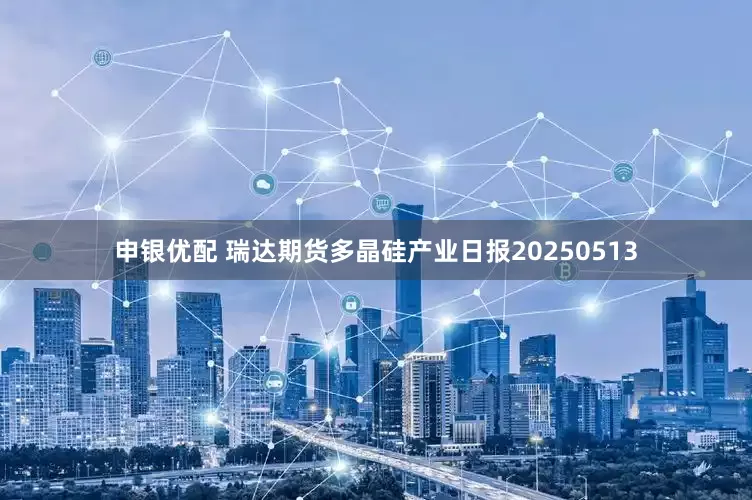 申银优配 瑞达期货多晶硅产业日报20250513
