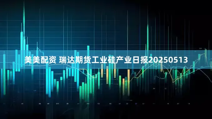 美美配资 瑞达期货工业硅产业日报20250513