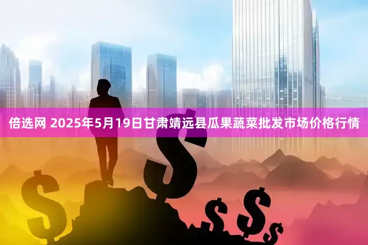 倍选网 2025年5月19日甘肃靖远县瓜果蔬菜批发市场价格行情