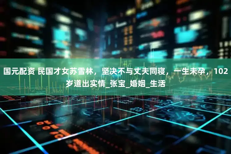 国元配资 民国才女苏雪林，坚决不与丈夫同寝，一生未孕，102岁道出实情_张宝_婚姻_生活