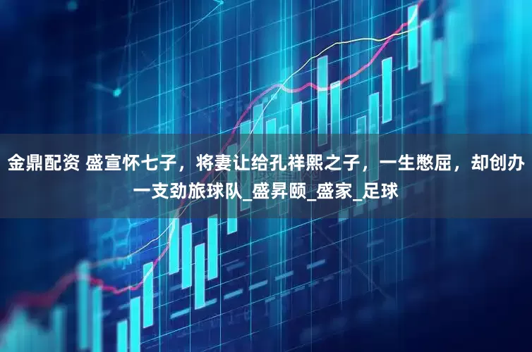金鼎配资 盛宣怀七子，将妻让给孔祥熙之子，一生憋屈，却创办一支劲旅球队_盛昇颐_盛家_足球
