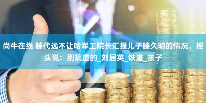 尚牛在线 滕代远不让哈军工院长汇报儿子滕久明的情况，摇头说：别搞虚的_刘居英_铁道_孩子