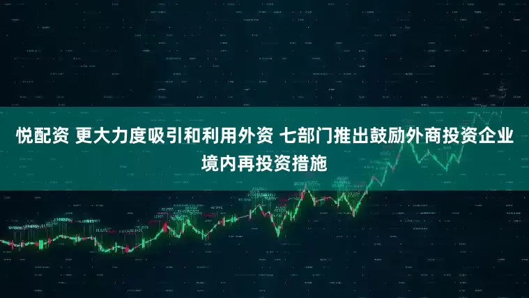 悦配资 更大力度吸引和利用外资 七部门推出鼓励外商投资企业境内再投资措施