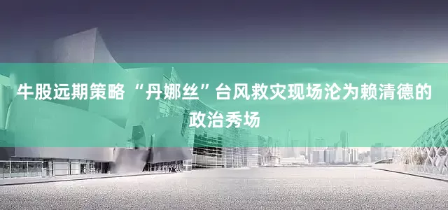 牛股远期策略 “丹娜丝”台风救灾现场沦为赖清德的政治秀场