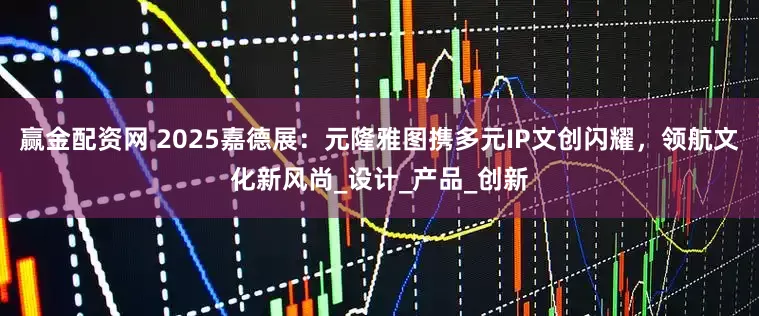 赢金配资网 2025嘉德展：元隆雅图携多元IP文创闪耀，领航文化新风尚_设计_产品_创新