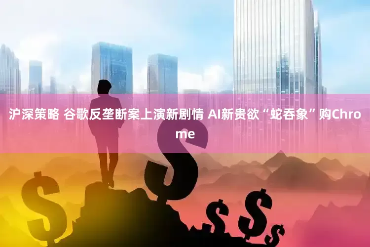 沪深策略 谷歌反垄断案上演新剧情 AI新贵欲“蛇吞象”购Chrome
