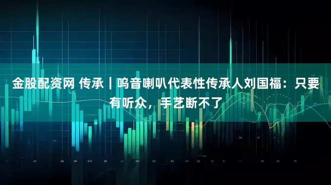 金股配资网 传承|呜音喇叭代表性传承人刘国福:只要有听众,手艺断不了