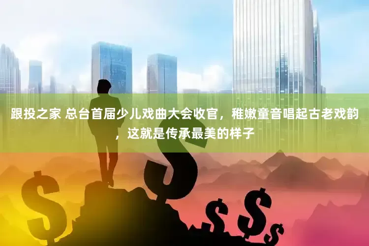 跟投之家 总台首届少儿戏曲大会收官，稚嫩童音唱起古老戏韵，这就是传承最美的样子