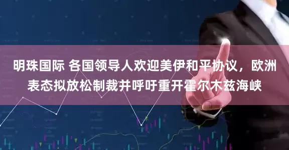明珠国际 各国领导人欢迎美伊和平协议，欧洲表态拟放松制裁并呼吁重开霍尔木兹海峡