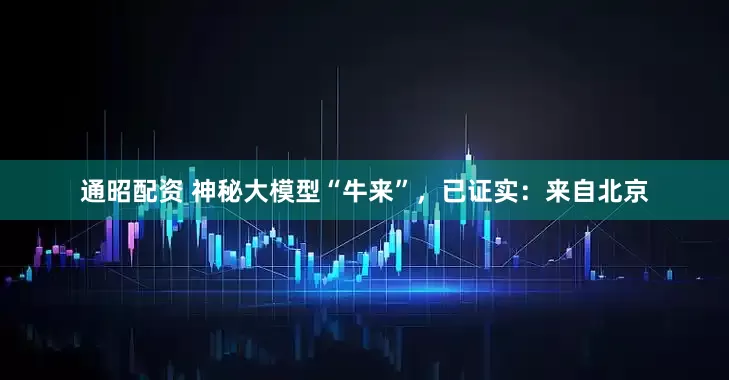通昭配资 神秘大模型“牛来”，已证实：来自北京