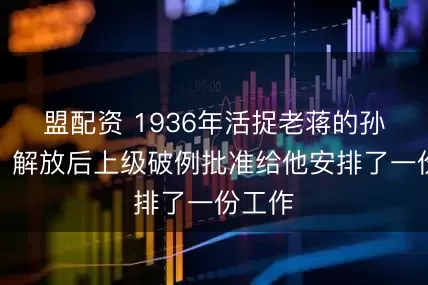 盟配资 1936年活捉老蒋的孙铭九，解放后上级破例批准给他安排了一份工作